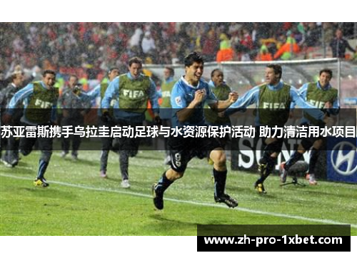 苏亚雷斯携手乌拉圭启动足球与水资源保护活动 助力清洁用水项目 苏亚雷斯携手乌拉圭启动足球与水资源保护活动 助力清洁用水项目