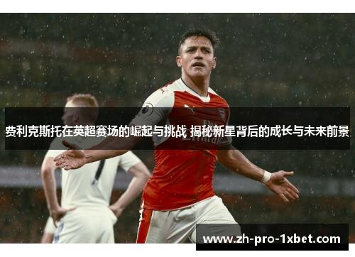 费利克斯托在英超赛场的崛起与挑战 揭秘新星背后的成长与未来前景
