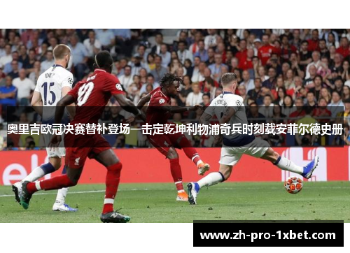 奥里吉欧冠决赛替补登场一击定乾坤利物浦奇兵时刻载安菲尔德史册