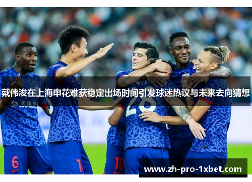 戴伟浚在上海申花难获稳定出场时间引发球迷热议与未来去向猜想